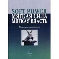 Soft power, мягкая сила, мягкая власть. Междисциплинарный анализ : коллективная монография