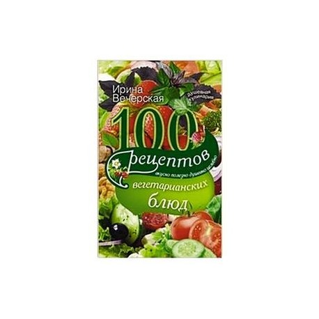 100 рецептов вегетарианских блюд. Вкусно, полезно, душевно, целебно