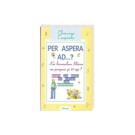 Per aspera ad...? Как воспитать ребенка от рождения до 21 года?: Книга для тех, всех считает себя взрослым