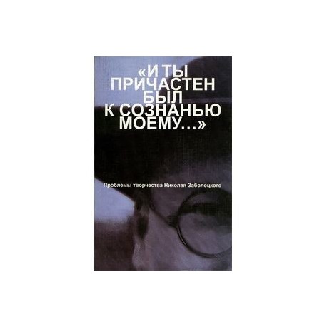 'И ты причастен был к сознанью моему...': Проблемы творчества Николая Заболоцкого