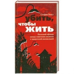 Убить, чтобы жить. Польский офицер между советским  молотом и нацистской наковальней