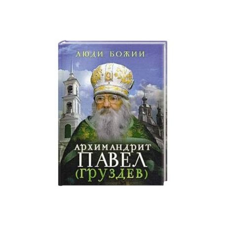 Люди Божии. Архимандрит Павел (Груздев). Наставления, советы, воспоминания