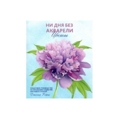 Ни дня без акварели. Цветы. Пошаговое руководство по рисованию соцветий, листьев и стеблей