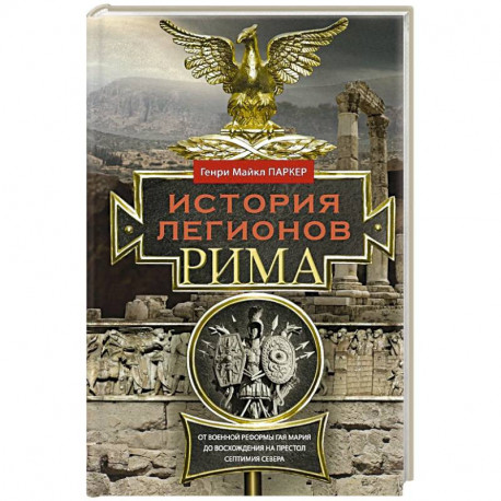 История легионов Рима. От военной реформы Гая Мария до восхождения на престол Септимия Севера