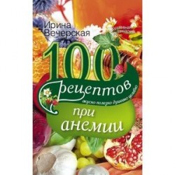 100 рецептов при анемии. Вкусно, полезно, душевно, целебно