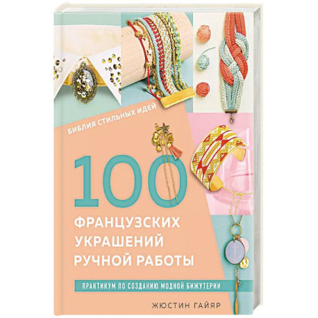 Библия стильных идей. 100 французских украшений ручной работы. Практикум по изготовлению модной бижутерии