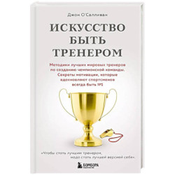 Искусство быть тренером. Методики лучших мировых тренеров по созданию чемпионской команды. Секреты мотивации, которые